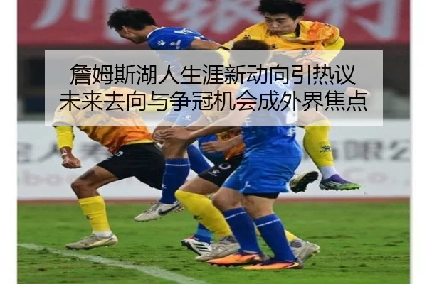 詹姆斯湖人生涯新动向引热议 未来去向与争冠机会成外界焦点